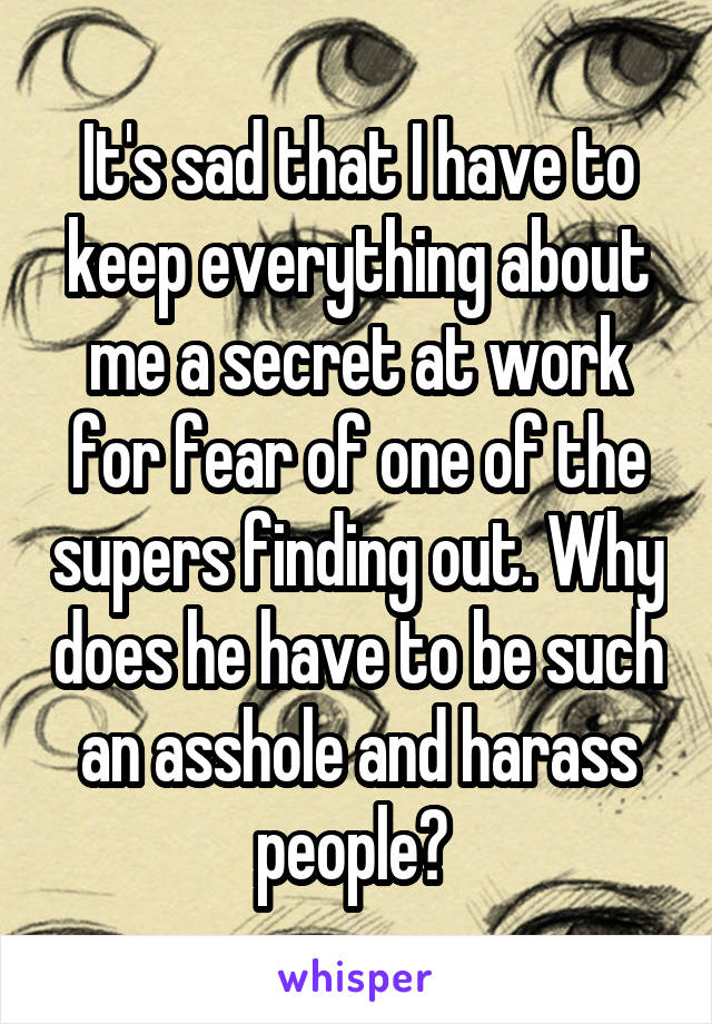It's sad that I have to keep everything about me a secret at work for fear of one of the supers finding out. Why does he have to be such an asshole and harass people? 