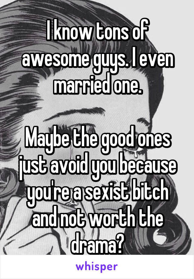 I know tons of awesome guys. I even married one.

Maybe the good ones just avoid you because you're a sexist bitch and not worth the drama?