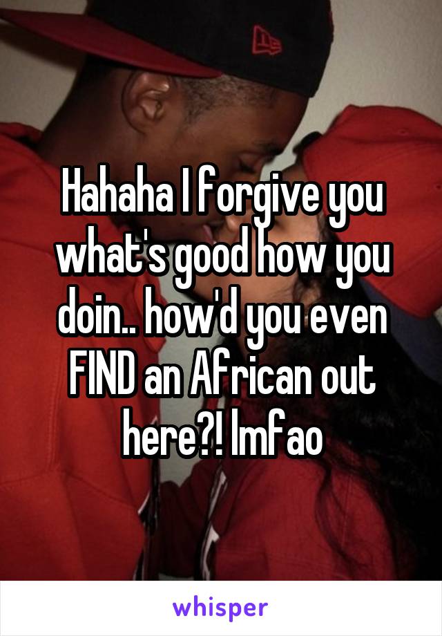 Hahaha I forgive you what's good how you doin.. how'd you even FIND an African out here?! lmfao