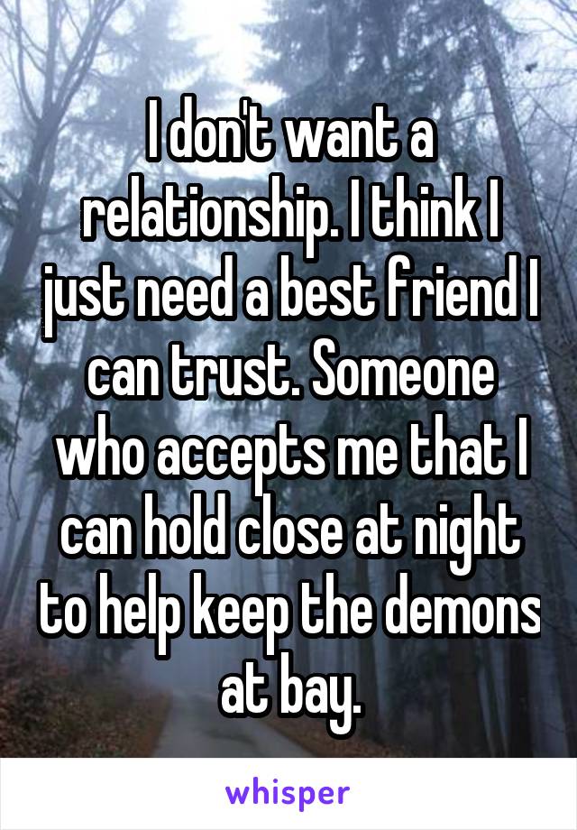 I don't want a relationship. I think I just need a best friend I can trust. Someone who accepts me that I can hold close at night to help keep the demons at bay.