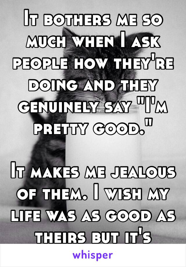 It bothers me so much when I ask people how they're doing and they genuinely say "I'm pretty good." 

It makes me jealous of them. I wish my life was as good as theirs but it's actually crap 😓