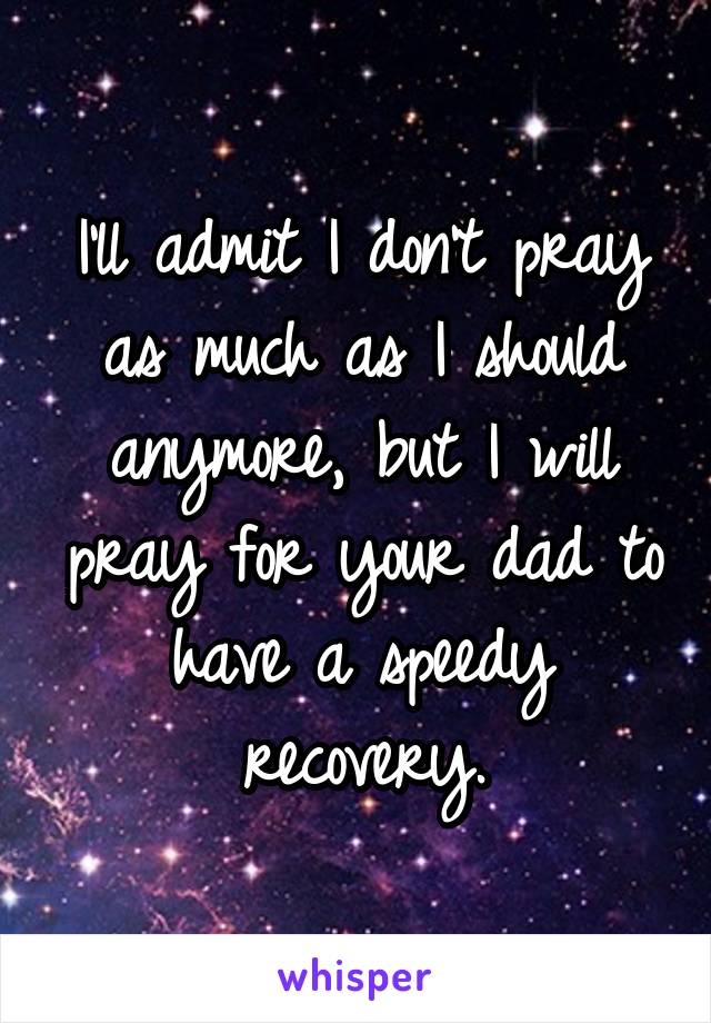 I'll admit I don't pray as much as I should anymore, but I will pray for your dad to have a speedy recovery.