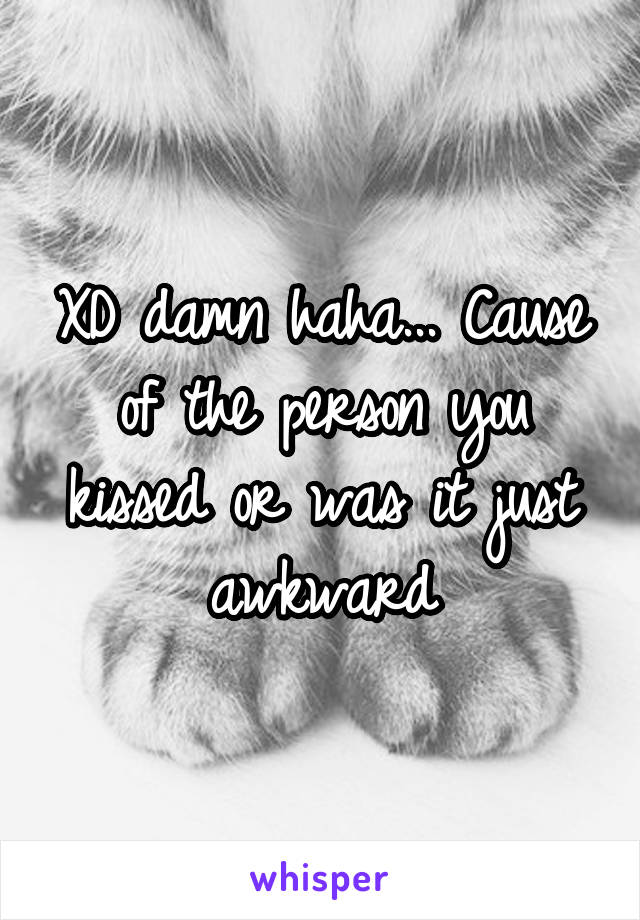 XD damn haha... Cause of the person you kissed or was it just awkward