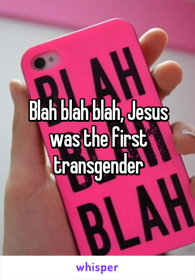 Blah blah blah, Jesus was the first transgender