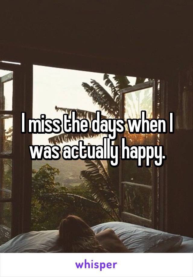 I miss the days when I was actually happy.