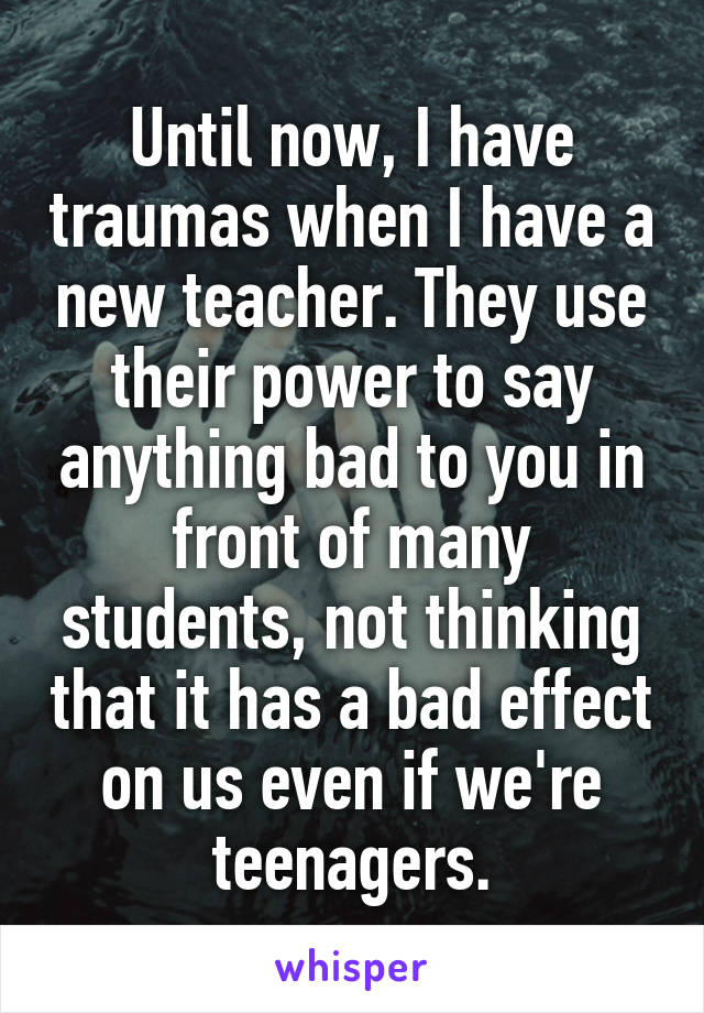Until now, I have traumas when I have a new teacher. They use their power to say anything bad to you in front of many students, not thinking that it has a bad effect on us even if we're teenagers.