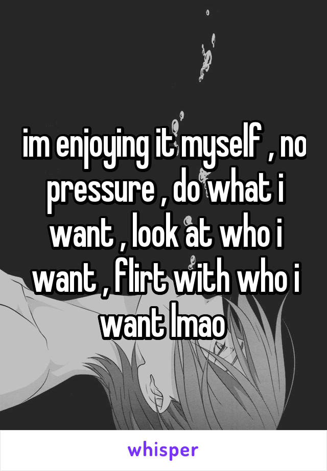 im enjoying it myself , no pressure , do what i want , look at who i want , flirt with who i want lmao 