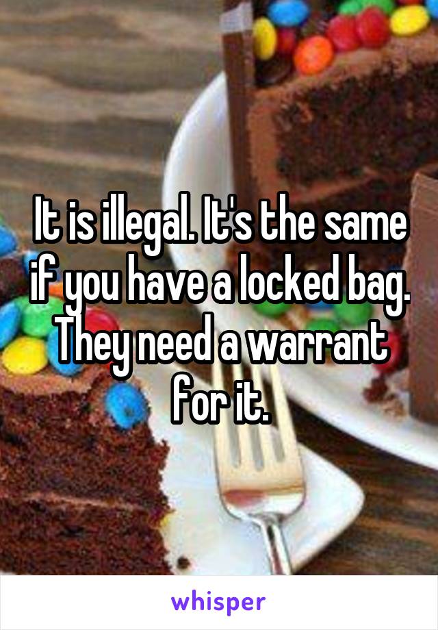 It is illegal. It's the same if you have a locked bag. They need a warrant for it.