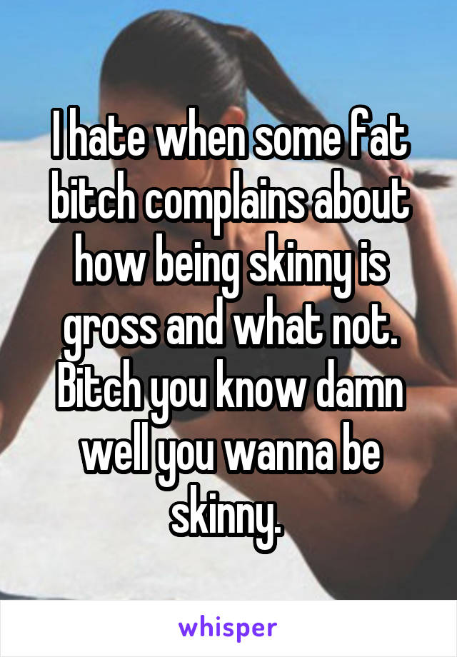 I hate when some fat bitch complains about how being skinny is gross and what not. Bitch you know damn well you wanna be skinny. 