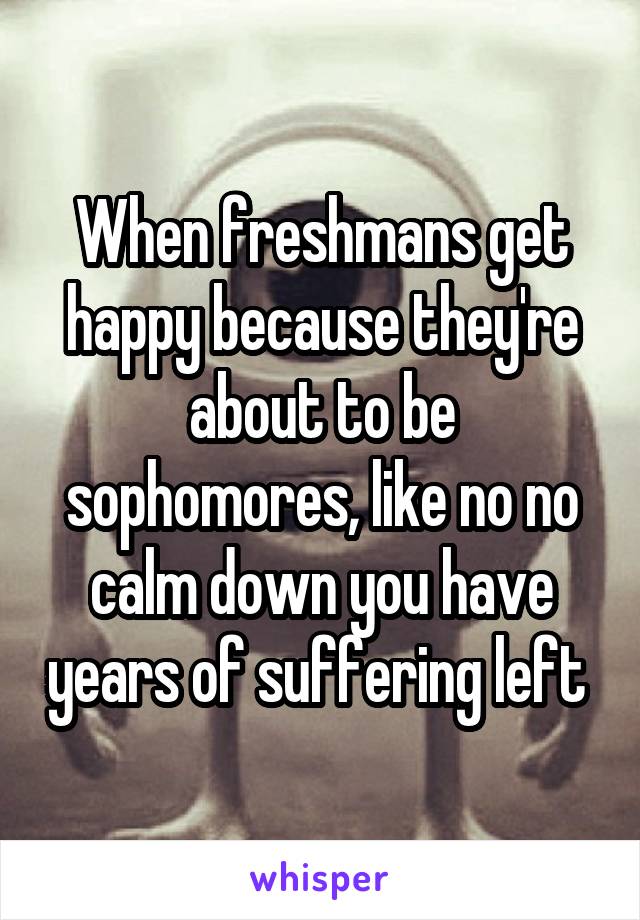 When freshmans get happy because they're about to be sophomores, like no no calm down you have years of suffering left 