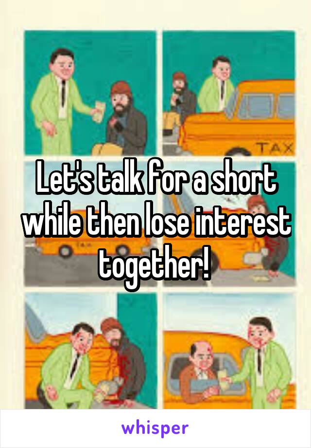 Let's talk for a short while then lose interest together! 