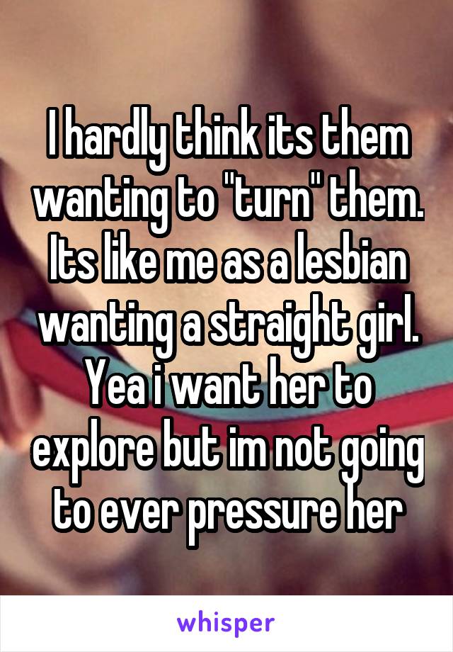 I hardly think its them wanting to "turn" them. Its like me as a lesbian wanting a straight girl. Yea i want her to explore but im not going to ever pressure her