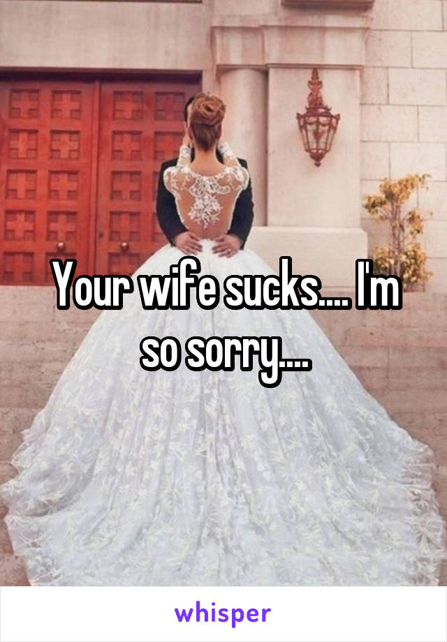 Your wife sucks.... I'm so sorry....