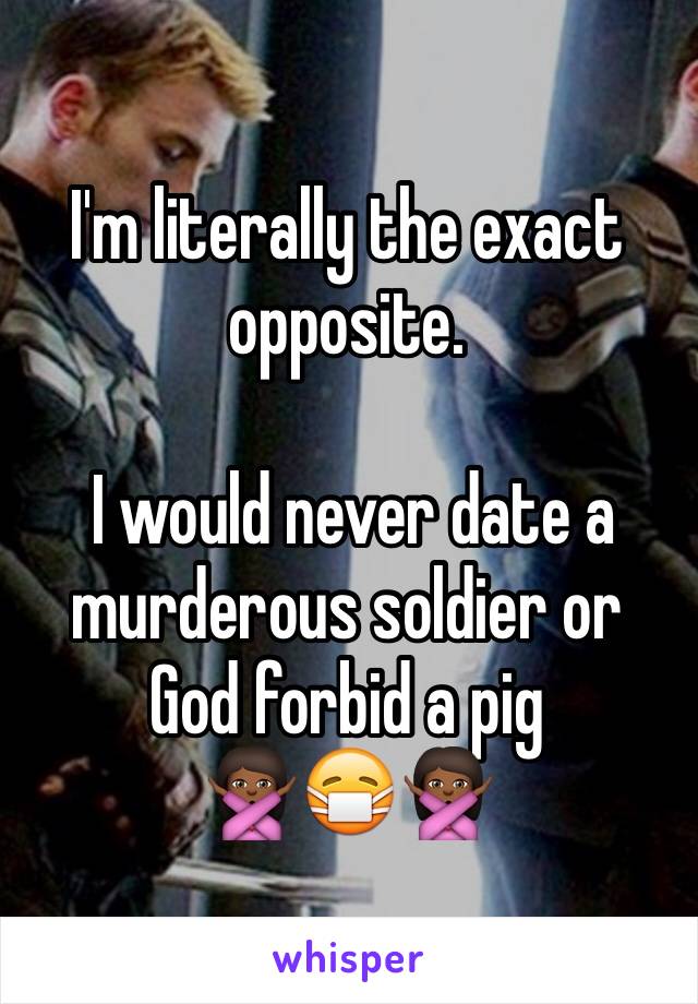 I'm literally the exact opposite.

 I would never date a murderous soldier or God forbid a pig 
🙅🏾😷🙅🏾