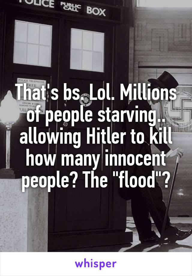 That's bs. Lol. Millions of people starving.. allowing Hitler to kill how many innocent people? The "flood"?