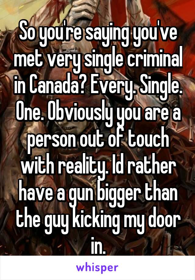 So you're saying you've met very single criminal in Canada? Every. Single. One. Obviously you are a person out of touch with reality. Id rather have a gun bigger than the guy kicking my door in.