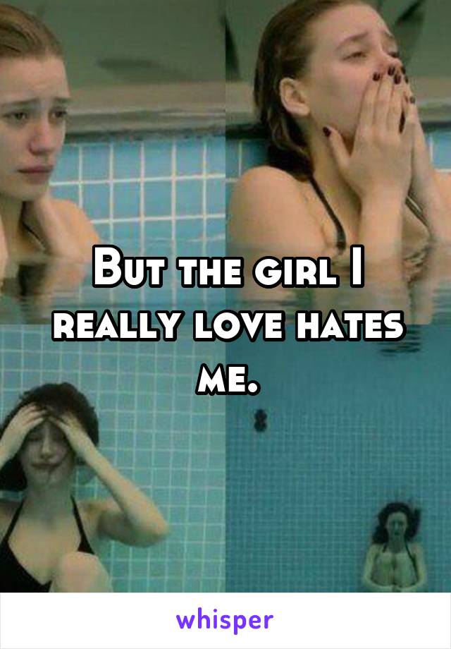 But the girl I really love hates me.
