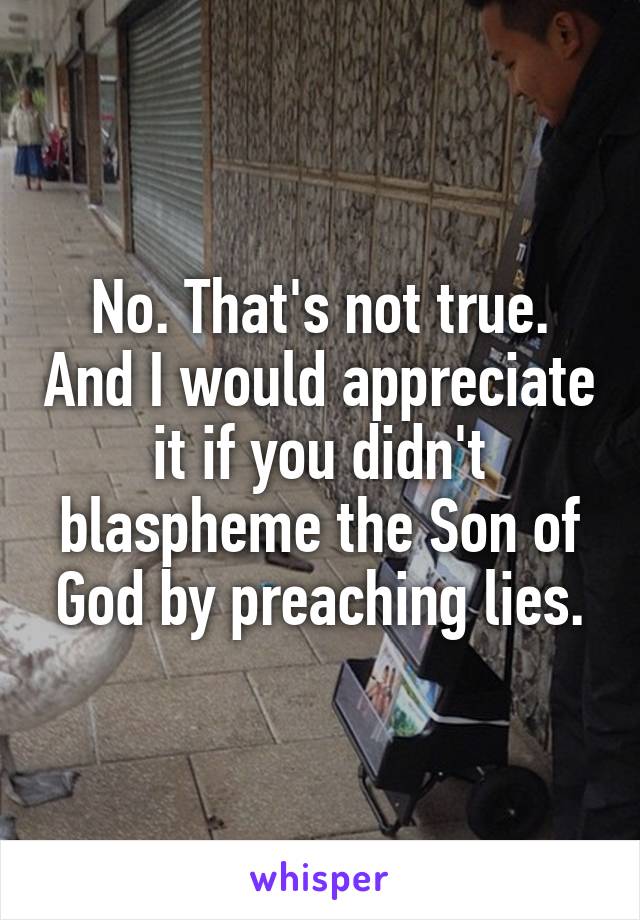 No. That's not true. And I would appreciate it if you didn't blaspheme the Son of God by preaching lies.