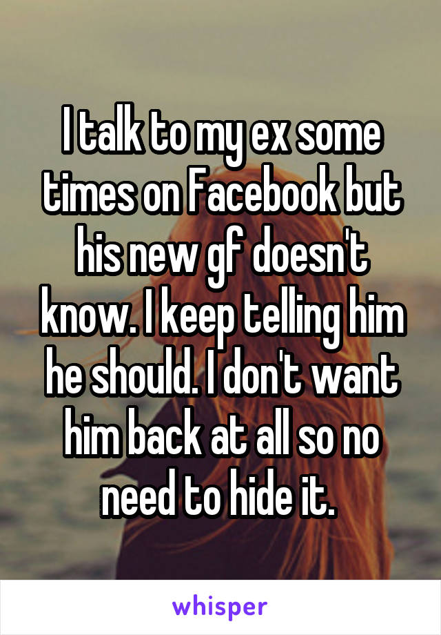 I talk to my ex some times on Facebook but his new gf doesn't know. I keep telling him he should. I don't want him back at all so no need to hide it. 