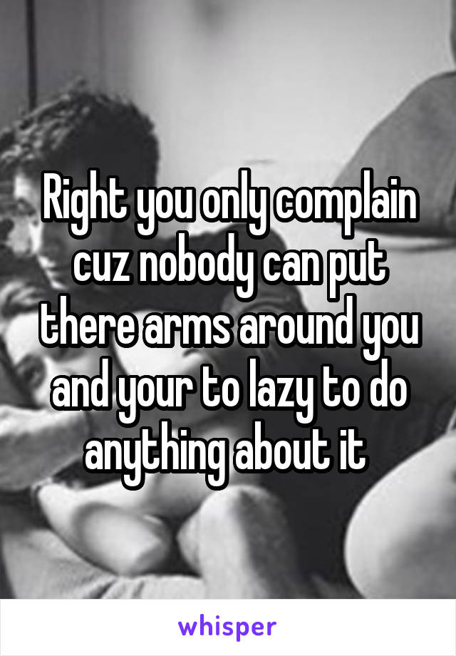 Right you only complain cuz nobody can put there arms around you and your to lazy to do anything about it 