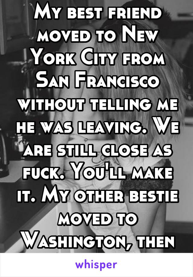 My best friend moved to New York City from San Francisco without telling me he was leaving. We are still close as fuck. You'll make it. My other bestie moved to Washington, then Australia. 