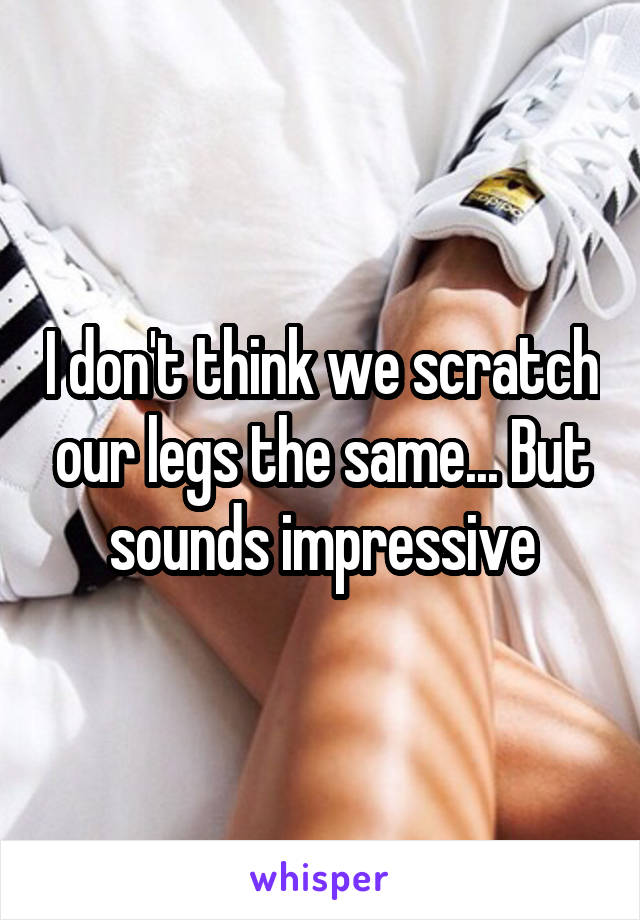I don't think we scratch our legs the same... But sounds impressive