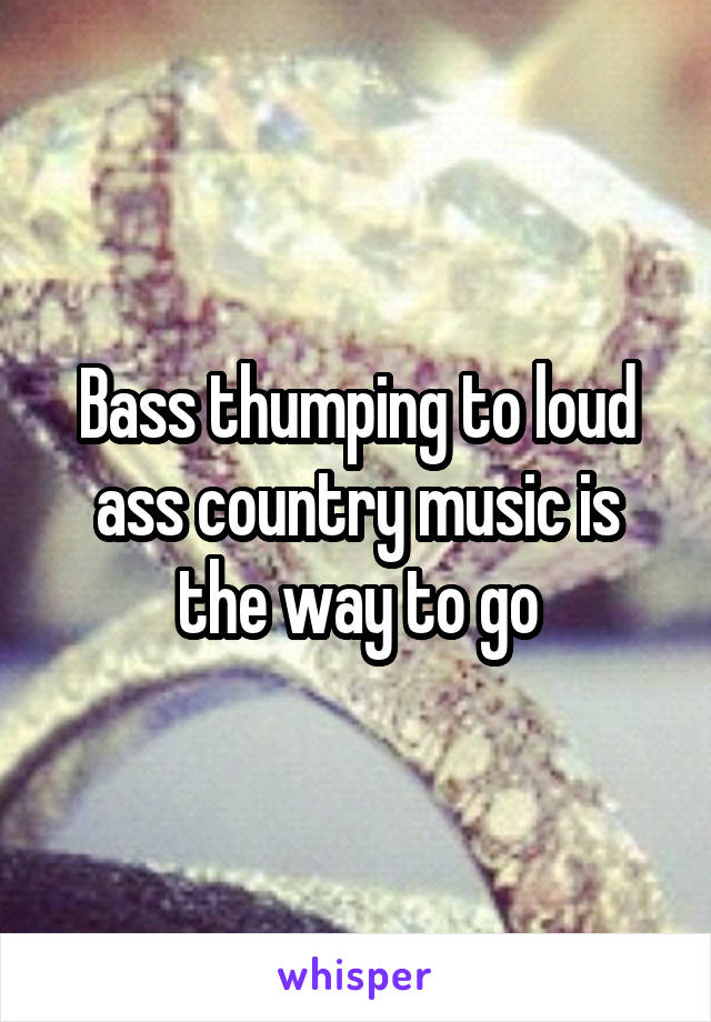 Bass thumping to loud ass country music is the way to go