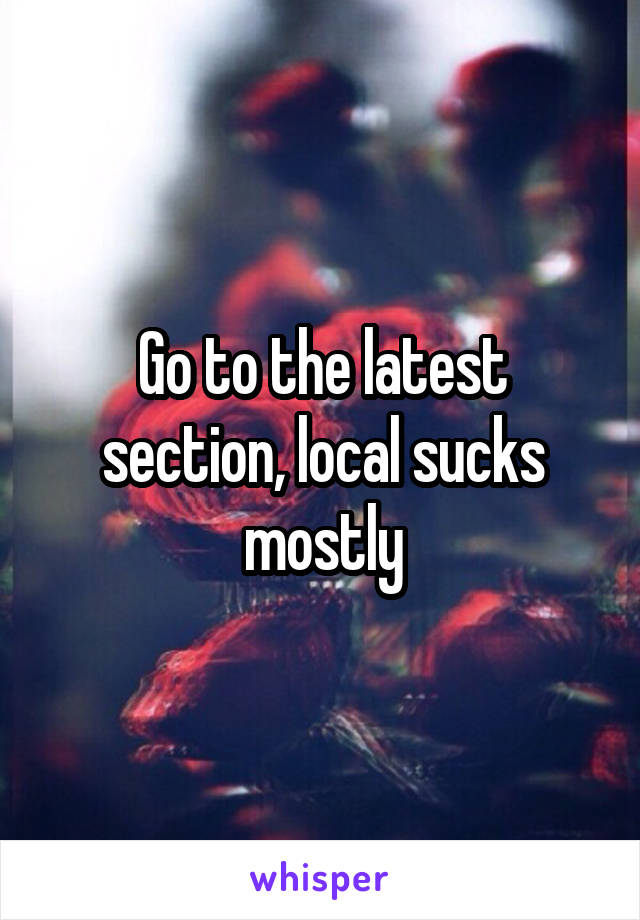 Go to the latest section, local sucks mostly