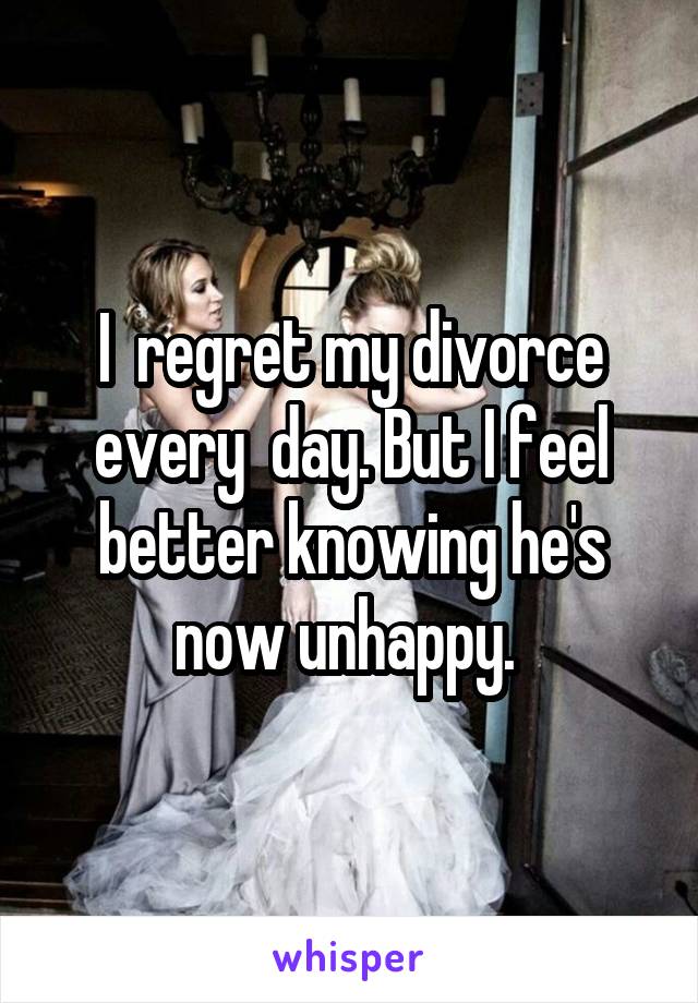 I  regret my divorce every  day. But I feel better knowing he's now unhappy. 