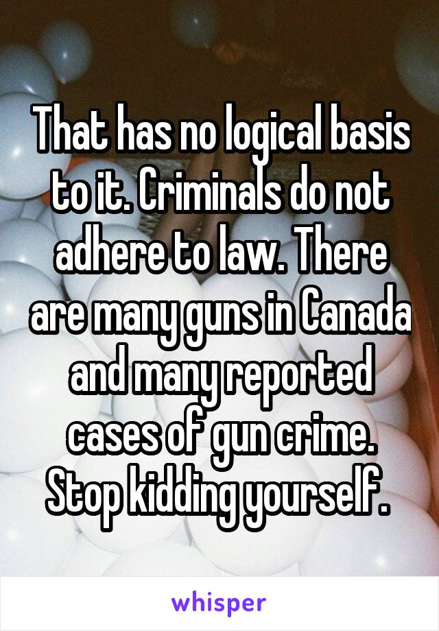 That has no logical basis to it. Criminals do not adhere to law. There are many guns in Canada and many reported cases of gun crime. Stop kidding yourself. 