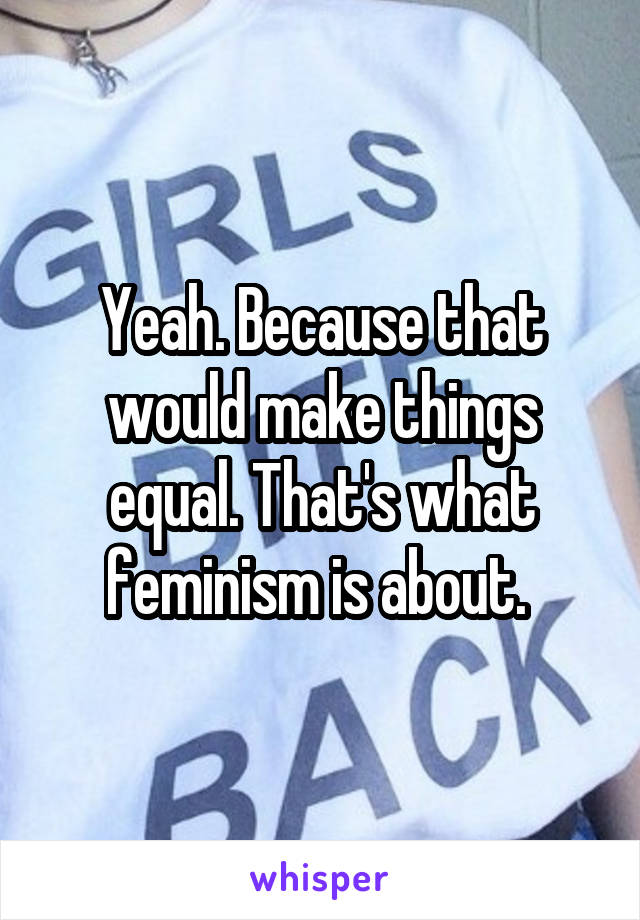 Yeah. Because that would make things equal. That's what feminism is about. 