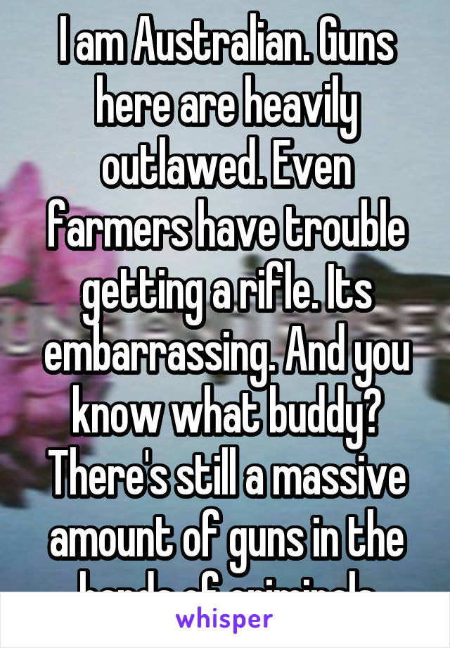 I am Australian. Guns here are heavily outlawed. Even farmers have trouble getting a rifle. Its embarrassing. And you know what buddy? There's still a massive amount of guns in the hands of criminals