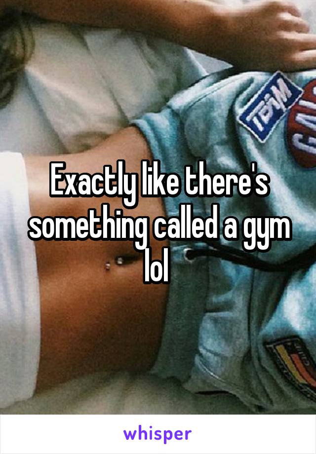 Exactly like there's something called a gym lol 