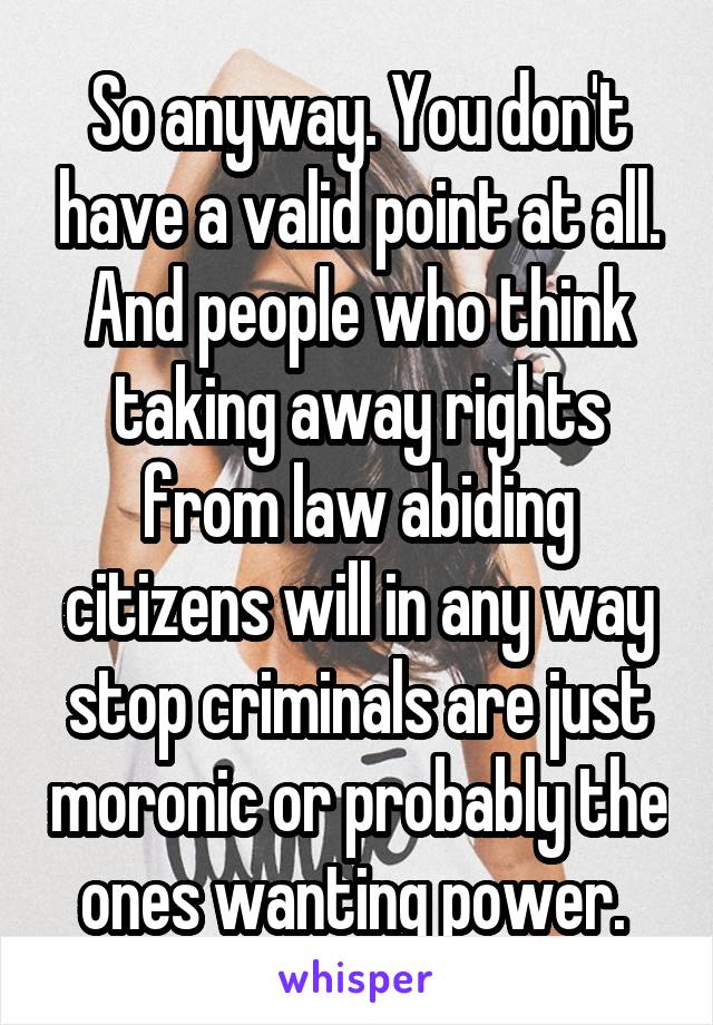 So anyway. You don't have a valid point at all. And people who think taking away rights from law abiding citizens will in any way stop criminals are just moronic or probably the ones wanting power. 