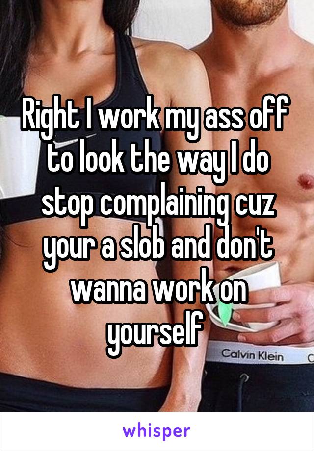 Right I work my ass off  to look the way I do stop complaining cuz your a slob and don't wanna work on yourself 