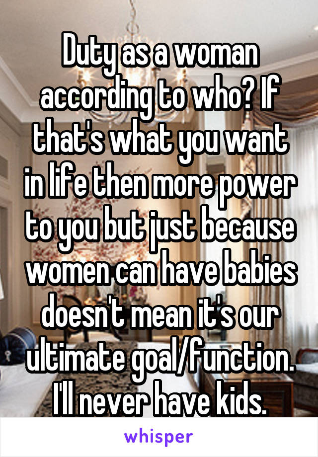 Duty as a woman according to who? If that's what you want in life then more power to you but just because women can have babies doesn't mean it's our ultimate goal/function. I'll never have kids.