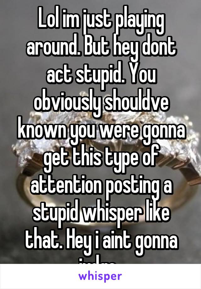 Lol im just playing around. But hey dont act stupid. You obviously shouldve known you were gonna get this type of attention posting a stupid whisper like that. Hey i aint gonna judge. 