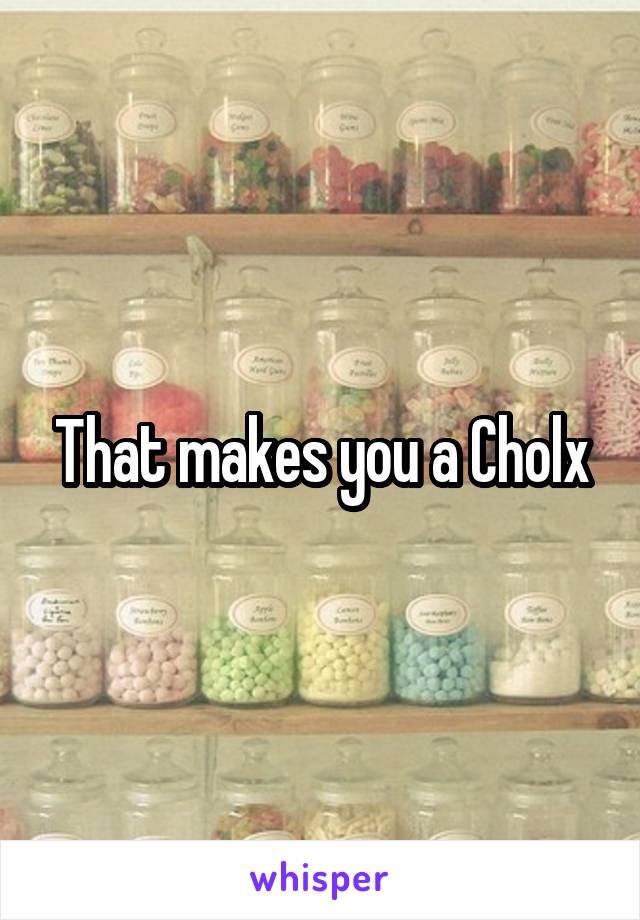 That makes you a Cholx