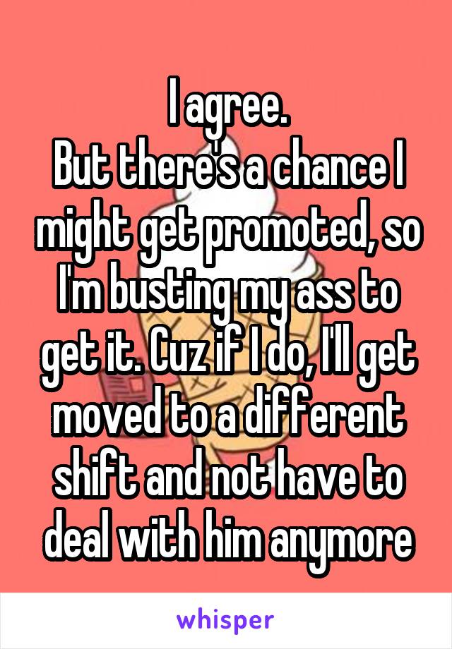 I agree.
But there's a chance I might get promoted, so I'm busting my ass to get it. Cuz if I do, I'll get moved to a different shift and not have to deal with him anymore