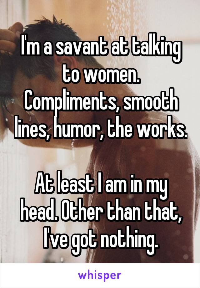 I'm a savant at talking to women. Compliments, smooth lines, humor, the works.

At least I am in my head. Other than that, I've got nothing.