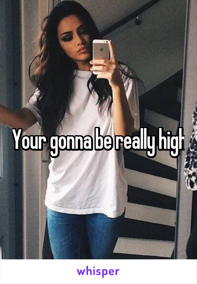 Your gonna be really high