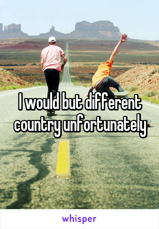 I would but different country unfortunately