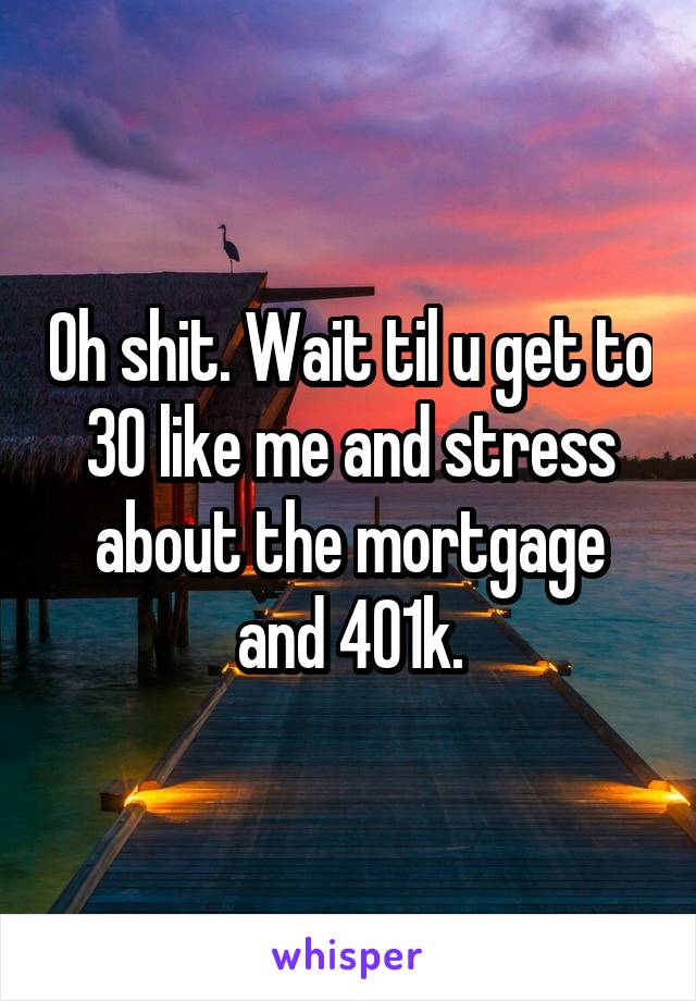 Oh shit. Wait til u get to 30 like me and stress about the mortgage and 401k.