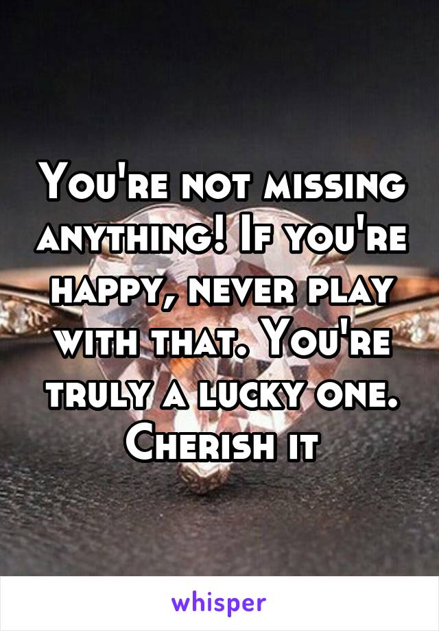 You're not missing anything! If you're happy, never play with that. You're truly a lucky one. Cherish it