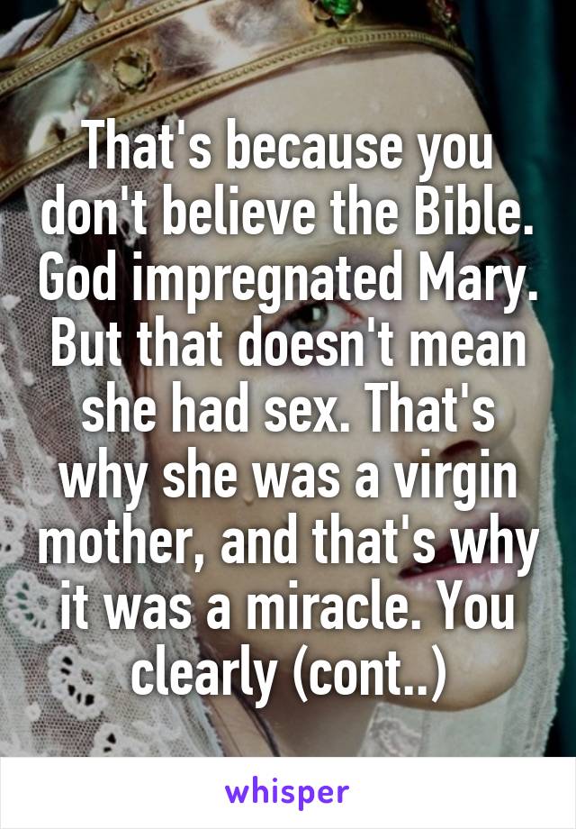 That's because you don't believe the Bible. God impregnated Mary. But that doesn't mean she had sex. That's why she was a virgin mother, and that's why it was a miracle. You clearly (cont..)