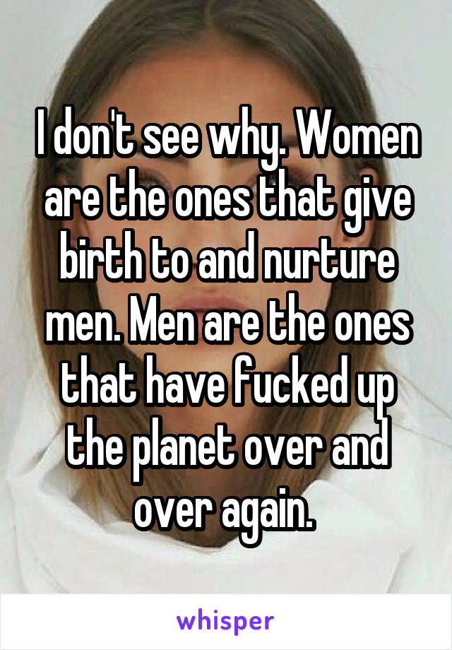I don't see why. Women are the ones that give birth to and nurture men. Men are the ones that have fucked up the planet over and over again. 