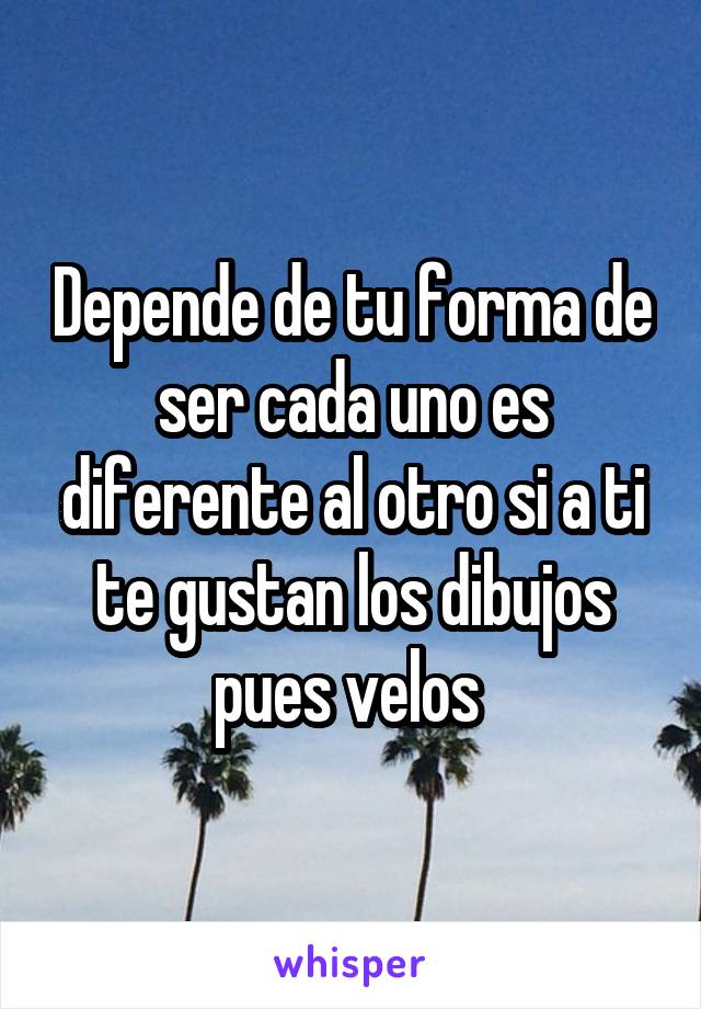 Depende de tu forma de ser cada uno es diferente al otro si a ti te gustan los dibujos pues velos 