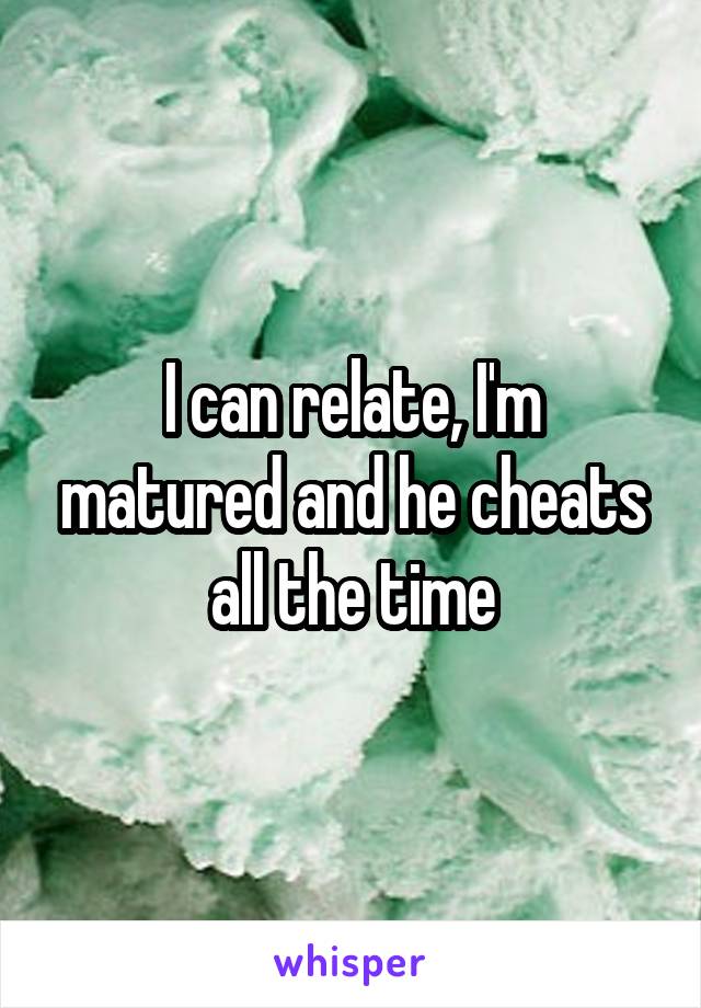 I can relate, I'm matured and he cheats all the time