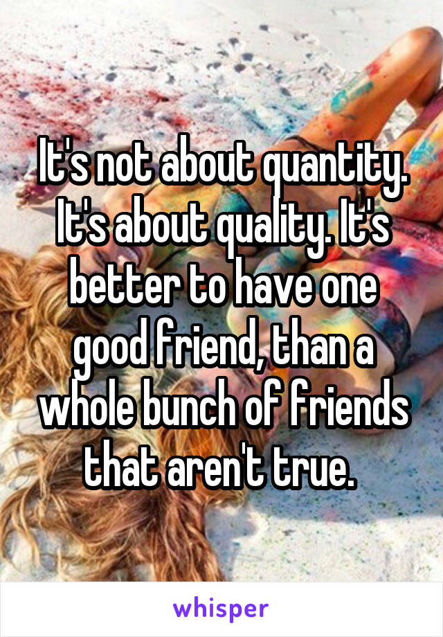 It's not about quantity. It's about quality. It's better to have one good friend, than a whole bunch of friends that aren't true. 
