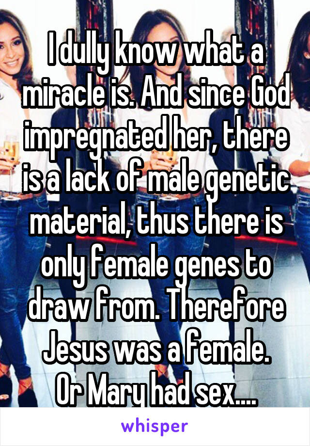 I dully know what a miracle is. And since God impregnated her, there is a lack of male genetic material, thus there is only female genes to draw from. Therefore Jesus was a female.
Or Mary had sex....